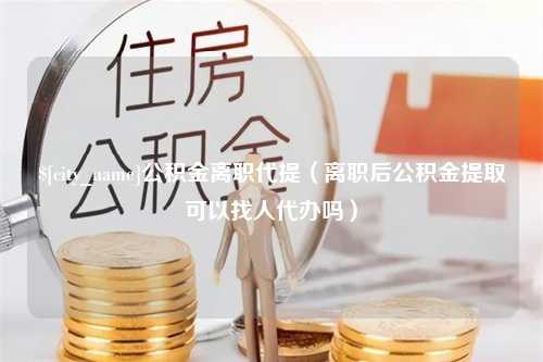 昌邑公积金离职代提（离职后公积金提取可以找人代办吗）